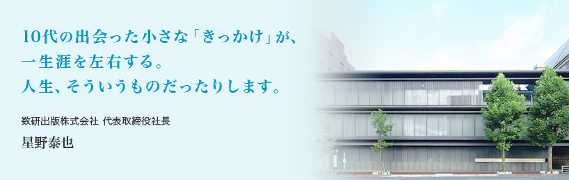 10代の出会った小さな「きっかけ」が、一生涯を左右する。人生、そういうものだったりします。 数研出版株式会社 代表取締役社長 星野泰也