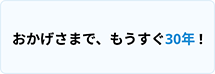おかげさまで、もうすぐ30年!